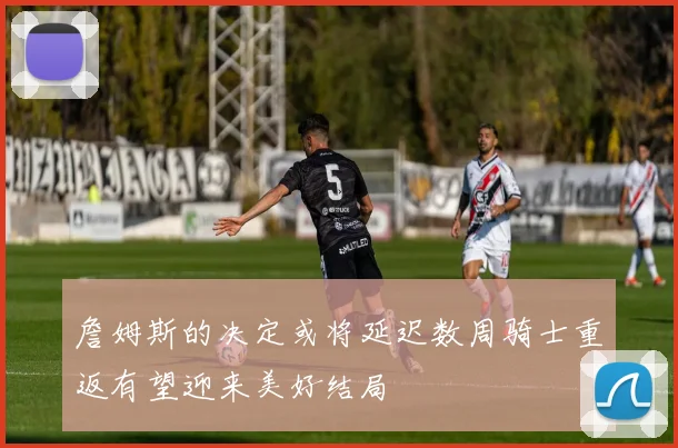 詹姆斯的决定或将延迟数周骑士重返有望迎来美好结局