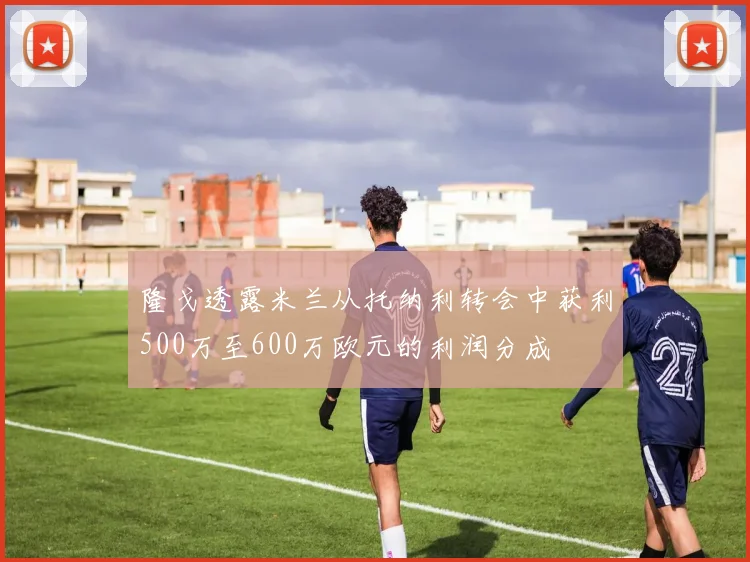 隆戈透露米兰从托纳利转会中获利500万至600万欧元的利润分成