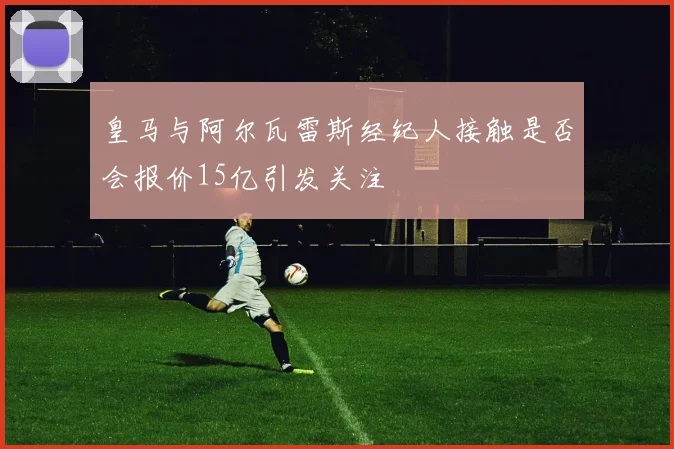 皇马与阿尔瓦雷斯经纪人接触是否会报价15亿引发关注