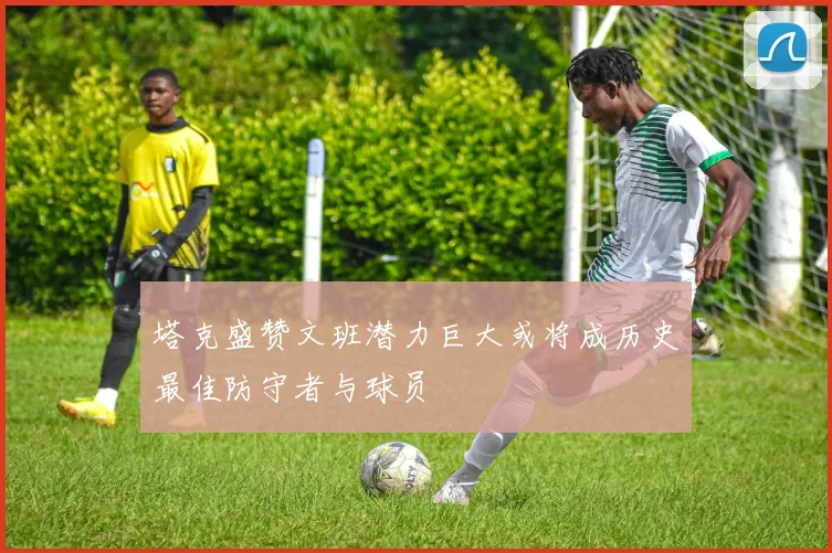 塔克盛赞文班潜力巨大或将成历史最佳防守者与球员