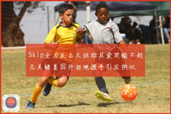 Skip全力反击文班称其爱哭输不起无关键基因并拒绝握手引发热议