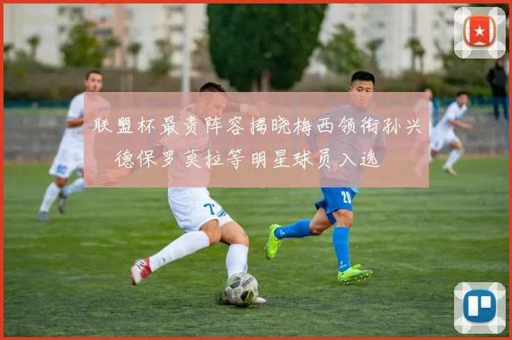 联盟杯最贵阵容揭晓梅西领衔孙兴慜德保罗莫拉等明星球员入选