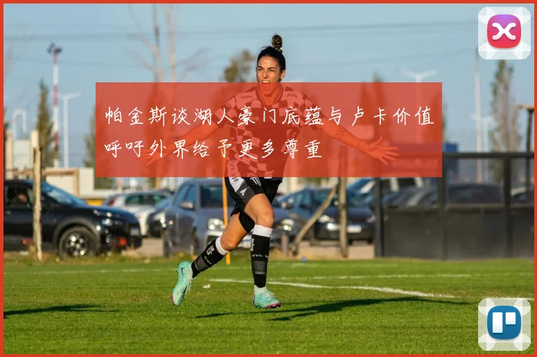 帕金斯谈湖人豪门底蕴与卢卡价值呼吁外界给予更多尊重