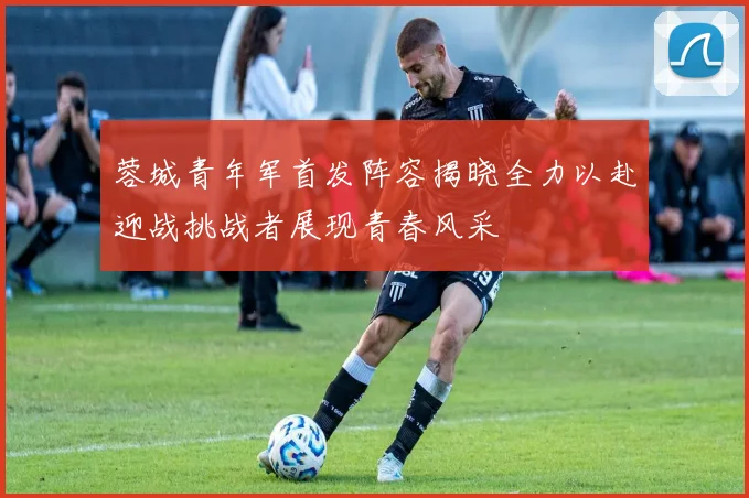 蓉城青年军首发阵容揭晓全力以赴迎战挑战者展现青春风采