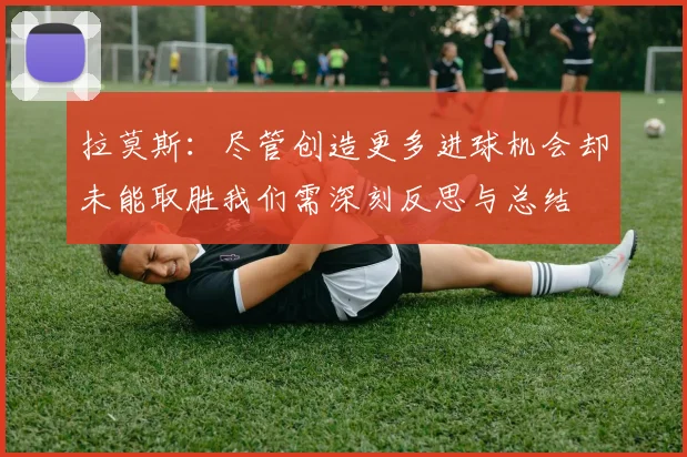拉莫斯：尽管创造更多进球机会却未能取胜我们需深刻反思与总结
